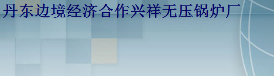  丹东边境经济合作兴祥无压锅炉厂